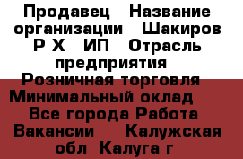 Продавец › Название организации ­ Шакиров Р.Х., ИП › Отрасль предприятия ­ Розничная торговля › Минимальный оклад ­ 1 - Все города Работа » Вакансии   . Калужская обл.,Калуга г.